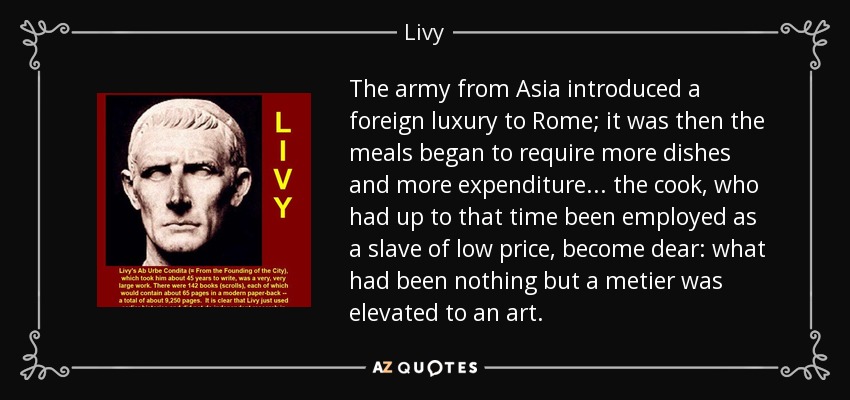 The army from Asia introduced a foreign luxury to Rome; it was then the meals began to require more dishes and more expenditure . . . the cook, who had up to that time been employed as a slave of low price, become dear: what had been nothing but a metier was elevated to an art. - Livy