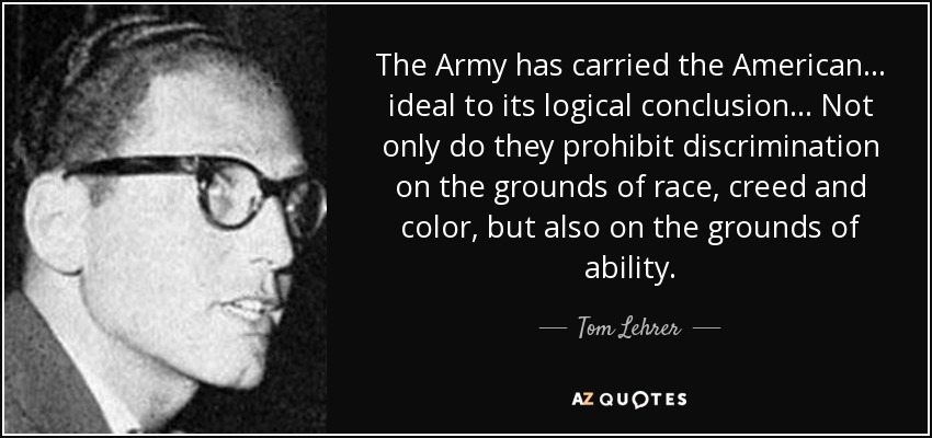 The Army has carried the American... ideal to its logical conclusion... Not only do they prohibit discrimination on the grounds of race, creed and color, but also on the grounds of ability. - Tom Lehrer