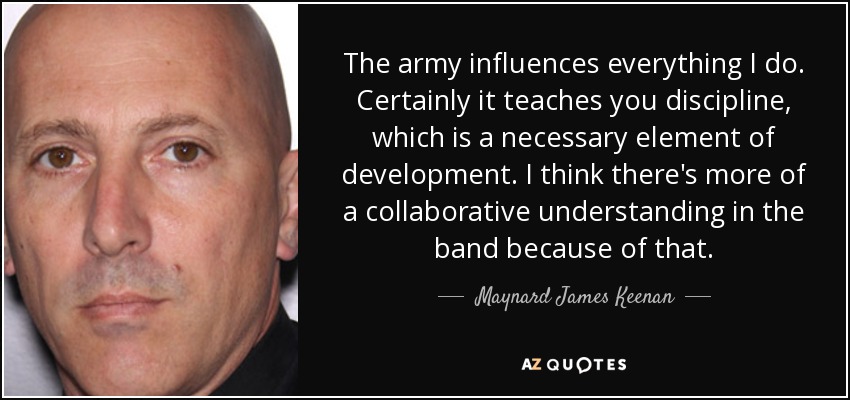 The army influences everything I do. Certainly it teaches you discipline, which is a necessary element of development. I think there's more of a collaborative understanding in the band because of that. - Maynard James Keenan