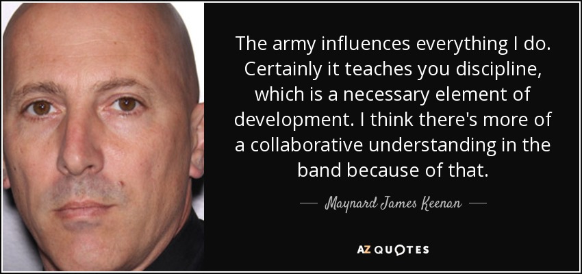 The army influences everything I do. Certainly it teaches you discipline, which is a necessary element of development. I think there's more of a collaborative understanding in the band because of that. - Maynard James Keenan