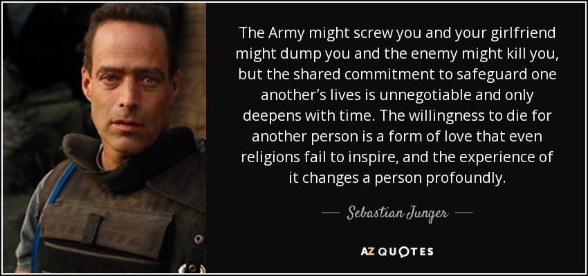 The Army might screw you and your girlfriend might dump you and the enemy might kill you, but the shared commitment to safeguard one another’s lives is unnegotiable and only deepens with time. The willingness to die for another person is a form of love that even religions fail to inspire, and the experience of it changes a person profoundly. - Sebastian Junger