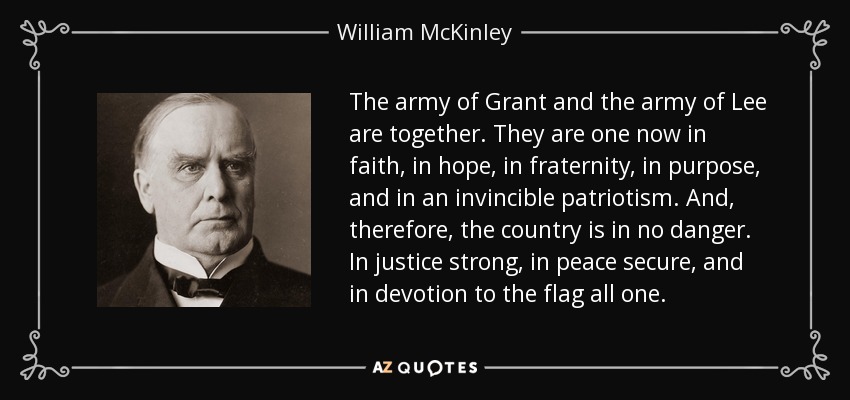 The army of Grant and the army of Lee are together. They are one now in faith, in hope, in fraternity, in purpose, and in an invincible patriotism. And, therefore, the country is in no danger. In justice strong, in peace secure, and in devotion to the flag all one. - William McKinley