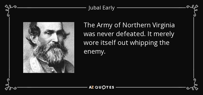 The Army of Northern Virginia was never defeated. It merely wore itself out whipping the enemy. - Jubal Early