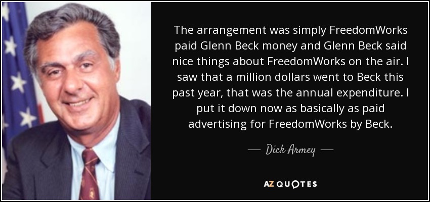 The arrangement was simply FreedomWorks paid Glenn Beck money and Glenn Beck said nice things about FreedomWorks on the air. I saw that a million dollars went to Beck this past year, that was the annual expenditure. I put it down now as basically as paid advertising for FreedomWorks by Beck. - Dick Armey