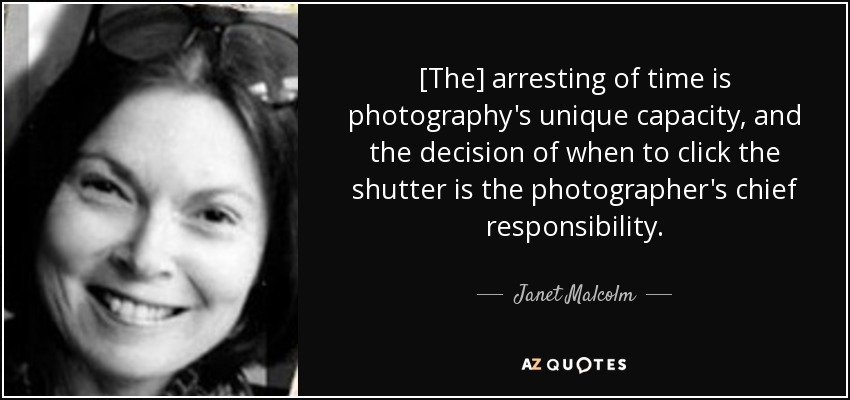 [The] arresting of time is photography's unique capacity, and the decision of when to click the shutter is the photographer's chief responsibility. - Janet Malcolm