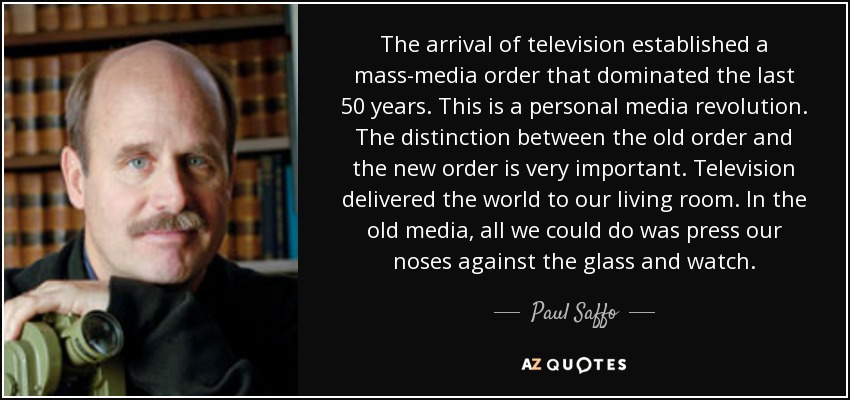 The arrival of television established a mass-media order that dominated the last 50 years. This is a personal media revolution. The distinction between the old order and the new order is very important. Television delivered the world to our living room. In the old media, all we could do was press our noses against the glass and watch. - Paul Saffo