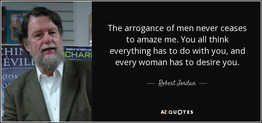 The arrogance of men never ceases to amaze me. You all think everything has to do with you, and every woman has to desire you. - Robert Jordan