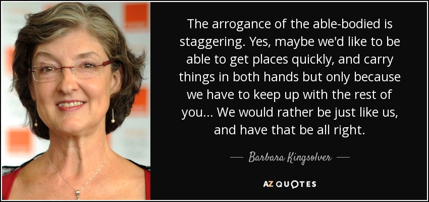 The arrogance of the able-bodied is staggering. Yes, maybe we'd like to be able to get places quickly, and carry things in both hands but only because we have to keep up with the rest of you ... We would rather be just like us, and have that be all right. - Barbara Kingsolver