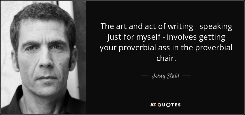 The art and act of writing - speaking just for myself - involves getting your proverbial ass in the proverbial chair. - Jerry Stahl