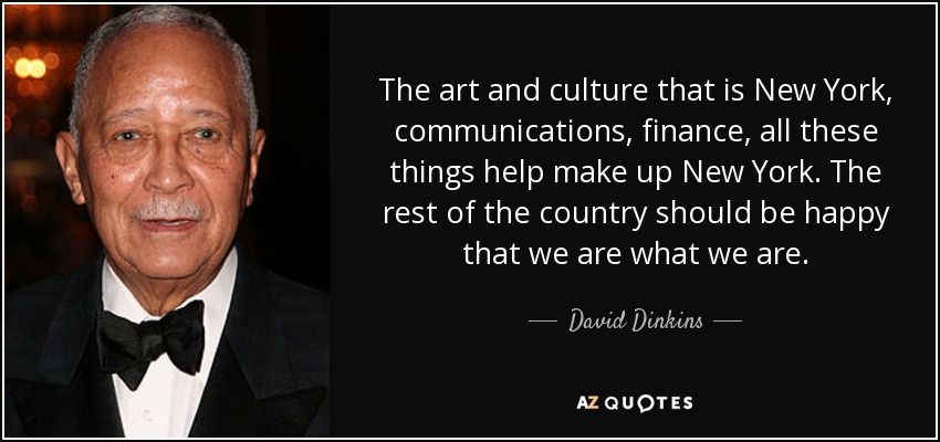 The art and culture that is New York, communications, finance, all these things help make up New York. The rest of the country should be happy that we are what we are. - David Dinkins