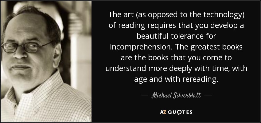 The art (as opposed to the technology) of reading requires that you develop a beautiful tolerance for incomprehension. The greatest books are the books that you come to understand more deeply with time, with age and with rereading. - Michael Silverblatt
