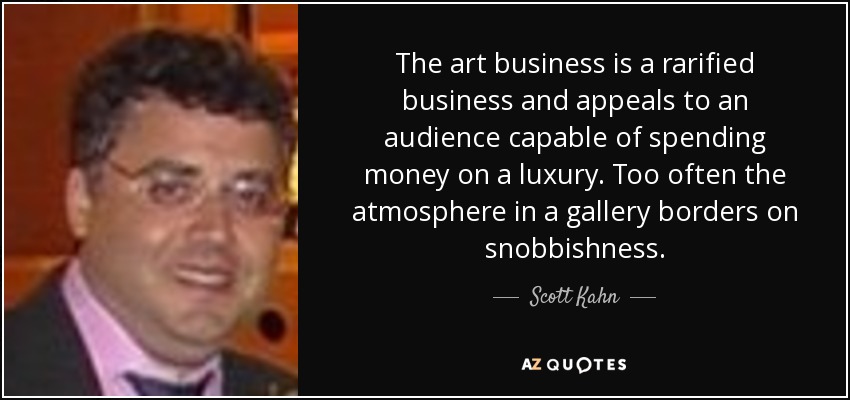 The art business is a rarified business and appeals to an audience capable of spending money on a luxury. Too often the atmosphere in a gallery borders on snobbishness. - Scott Kahn