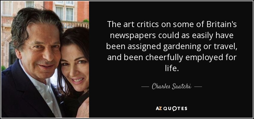 The art critics on some of Britain's newspapers could as easily have been assigned gardening or travel, and been cheerfully employed for life. - Charles Saatchi