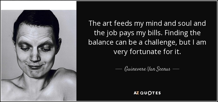 The art feeds my mind and soul and the job pays my bills. Finding the balance can be a challenge, but I am very fortunate for it. - Guinevere Van Seenus