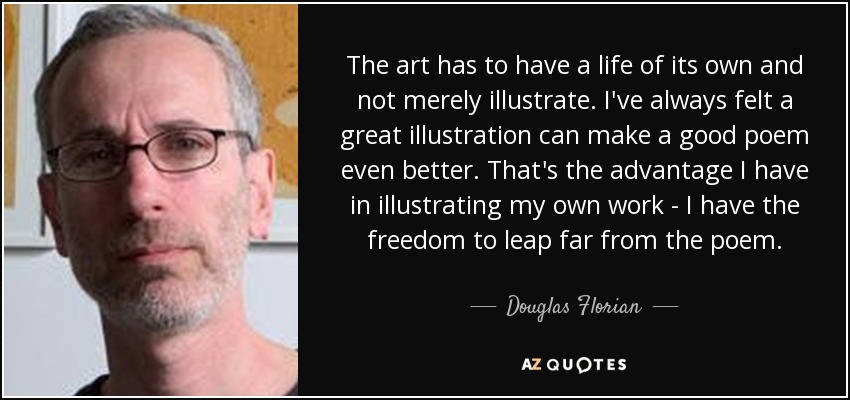 The art has to have a life of its own and not merely illustrate. I've always felt a great illustration can make a good poem even better. That's the advantage I have in illustrating my own work - I have the freedom to leap far from the poem. - Douglas Florian