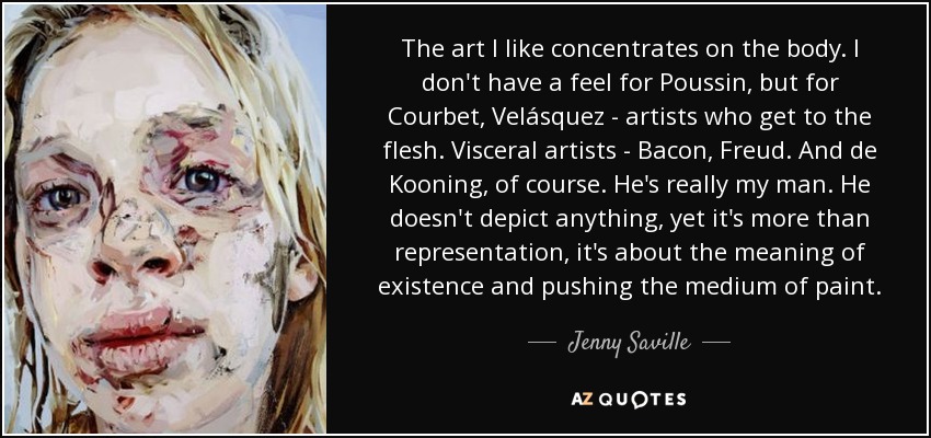 The art I like concentrates on the body. I don't have a feel for Poussin, but for Courbet, Velásquez - artists who get to the flesh. Visceral artists - Bacon, Freud. And de Kooning, of course. He's really my man. He doesn't depict anything, yet it's more than representation, it's about the meaning of existence and pushing the medium of paint. - Jenny Saville