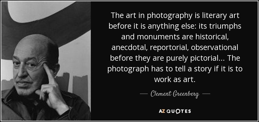 The art in photography is literary art before it is anything else: its triumphs and monuments are historical, anecdotal, reportorial, observational before they are purely pictorial... The photograph has to tell a story if it is to work as art. - Clement Greenberg
