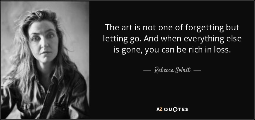 The art is not one of forgetting but letting go. And when everything else is gone, you can be rich in loss. - Rebecca Solnit