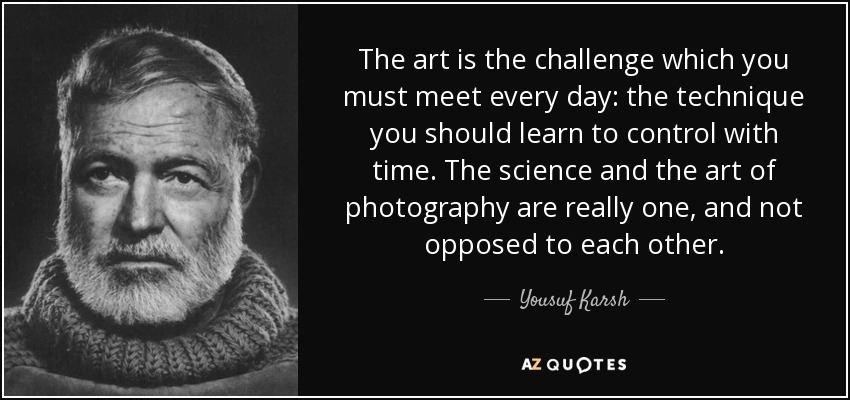 The art is the challenge which you must meet every day: the technique you should learn to control with time. The science and the art of photography are really one, and not opposed to each other. - Yousuf Karsh