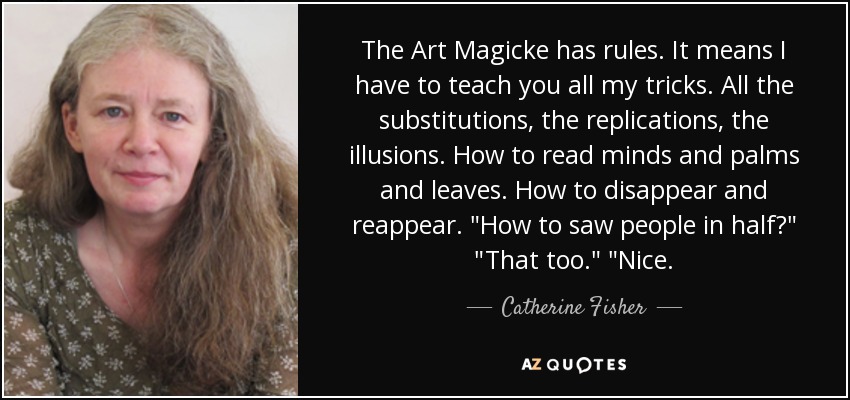 The Art Magicke has rules. It means I have to teach you all my tricks. All the substitutions, the replications, the illusions. How to read minds and palms and leaves. How to disappear and reappear. 