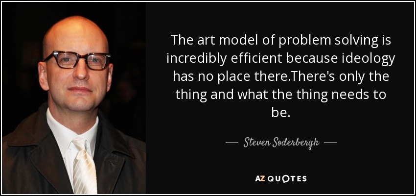 The art model of problem solving is incredibly efficient because ideology has no place there.There's only the thing and what the thing needs to be. - Steven Soderbergh