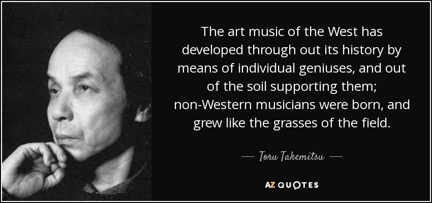 The art music of the West has developed through out its history by means of individual geniuses, and out of the soil supporting them; non-Western musicians were born, and grew like the grasses of the field. - Toru Takemitsu