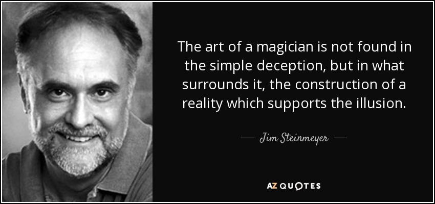 The art of a magician is not found in the simple deception, but in what surrounds it, the construction of a reality which supports the illusion. - Jim Steinmeyer