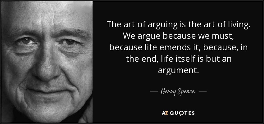 The art of arguing is the art of living. We argue because we must, because life emends it, because, in the end, life itself is but an argument. - Gerry Spence