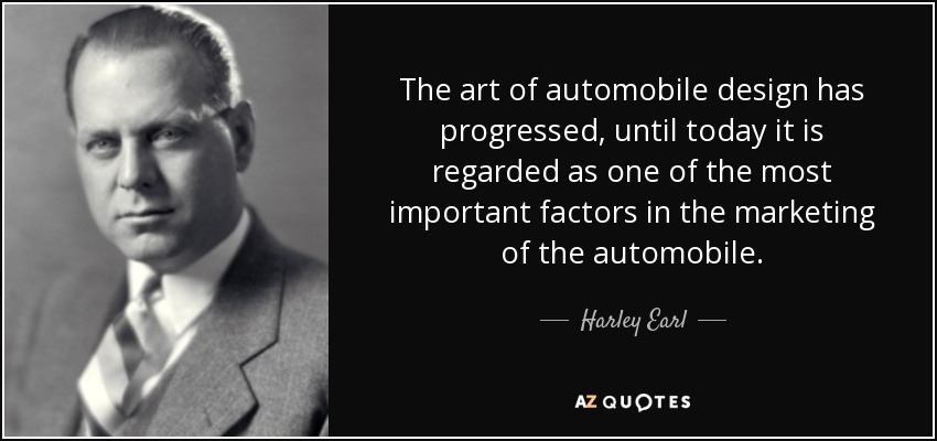 The art of automobile design has progressed, until today it is regarded as one of the most important factors in the marketing of the automobile. - Harley Earl