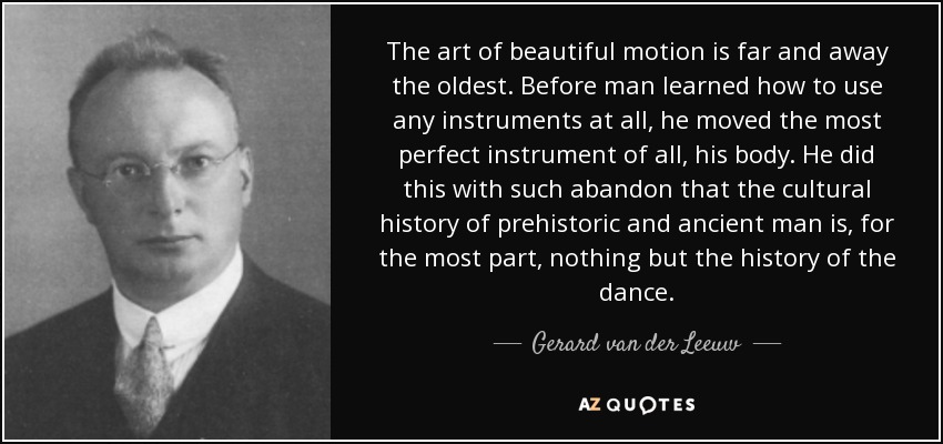 The art of beautiful motion is far and away the oldest. Before man learned how to use any instruments at all, he moved the most perfect instrument of all, his body. He did this with such abandon that the cultural history of prehistoric and ancient man is, for the most part, nothing but the history of the dance. - Gerard van der Leeuw