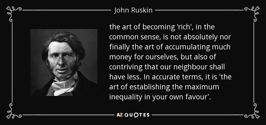 the art of becoming 'rich', in the common sense, is not absolutely nor finally the art of accumulating much money for ourselves, but also of contriving that our neighbour shall have less. In accurate terms, it is 'the art of establishing the maximum inequality in your own favour'. - John Ruskin