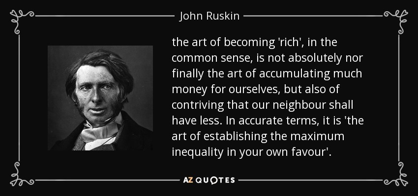 the art of becoming 'rich', in the common sense, is not absolutely nor finally the art of accumulating much money for ourselves, but also of contriving that our neighbour shall have less. In accurate terms, it is 'the art of establishing the maximum inequality in your own favour'. - John Ruskin