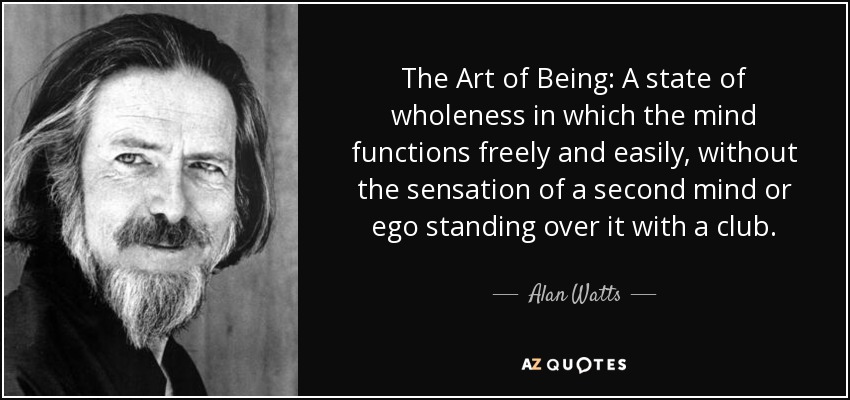 The Art of Being: A state of wholeness in which the mind functions freely and easily, without the sensation of a second mind or ego standing over it with a club. - Alan Watts
