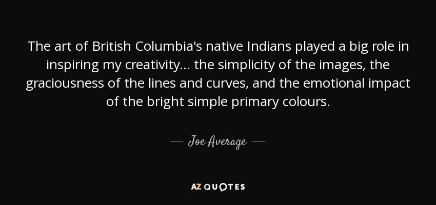 The art of British Columbia's native Indians played a big role in inspiring my creativity... the simplicity of the images, the graciousness of the lines and curves, and the emotional impact of the bright simple primary colours. - Joe Average