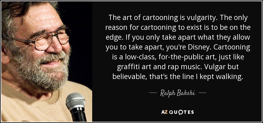 The art of cartooning is vulgarity. The only reason for cartooning to exist is to be on the edge. If you only take apart what they allow you to take apart, you're Disney. Cartooning is a low-class, for-the-public art, just like graffiti art and rap music. Vulgar but believable, that's the line I kept walking. - Ralph Bakshi