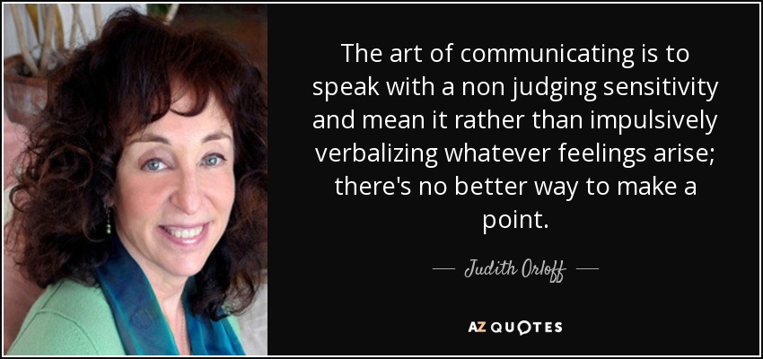 The art of communicating is to speak with a non judging sensitivity and mean it rather than impulsively verbalizing whatever feelings arise; there's no better way to make a point. - Judith Orloff
