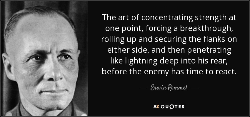 The art of concentrating strength at one point, forcing a breakthrough, rolling up and securing the flanks on either side, and then penetrating like lightning deep into his rear, before the enemy has time to react. - Erwin Rommel