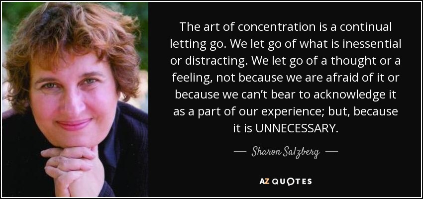 The art of concentration is a continual letting go. We let go of what is inessential or distracting. We let go of a thought or a feeling, not because we are afraid of it or because we can’t bear to acknowledge it as a part of our experience; but, because it is UNNECESSARY. - Sharon Salzberg
