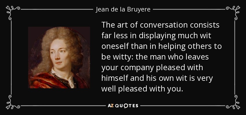 The art of conversation consists far less in displaying much wit oneself than in helping others to be witty: the man who leaves your company pleased with himself and his own wit is very well pleased with you. - Jean de la Bruyere