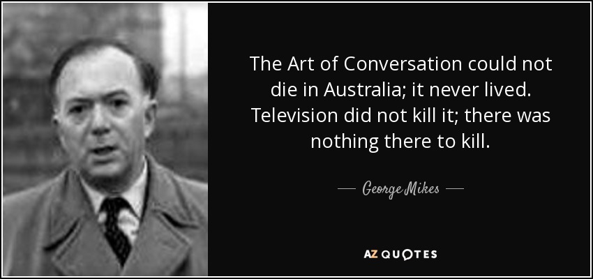 The Art of Conversation could not die in Australia; it never lived. Television did not kill it; there was nothing there to kill. - George Mikes
