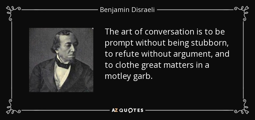 The art of conversation is to be prompt without being stubborn, to refute without argument, and to clothe great matters in a motley garb. - Benjamin Disraeli