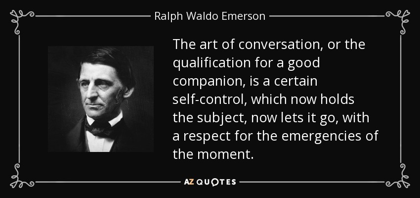 The art of conversation, or the qualification for a good companion, is a certain self-control, which now holds the subject, now lets it go, with a respect for the emergencies of the moment. - Ralph Waldo Emerson