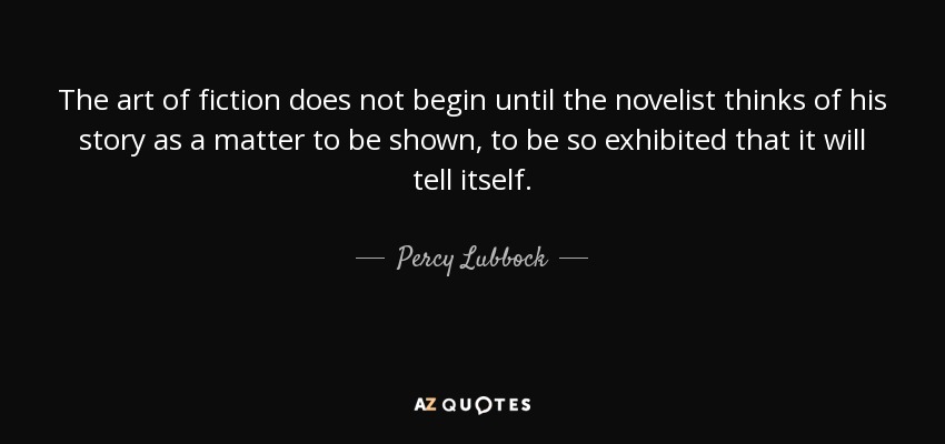 The art of fiction does not begin until the novelist thinks of his story as a matter to be shown, to be so exhibited that it will tell itself. - Percy Lubbock