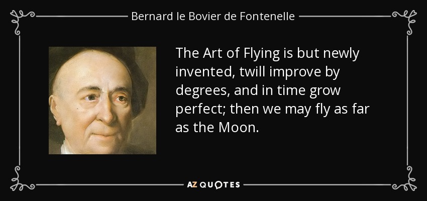 The Art of Flying is but newly invented, twill improve by degrees, and in time grow perfect; then we may fly as far as the Moon. - Bernard le Bovier de Fontenelle