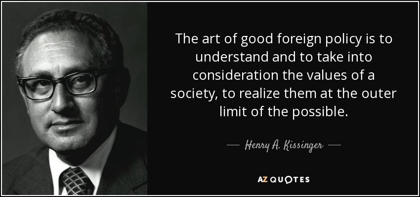 The art of good foreign policy is to understand and to take into consideration the values of a society, to realize them at the outer limit of the possible. - Henry A. Kissinger