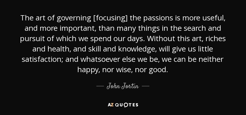 The art of governing [focusing] the passions is more useful, and more important, than many things in the search and pursuit of which we spend our days. Without this art, riches and health, and skill and knowledge, will give us little satisfaction; and whatsoever else we be, we can be neither happy, nor wise, nor good. - John Jortin