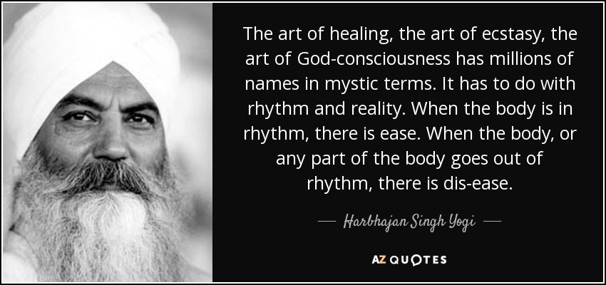 The art of healing, the art of ecstasy, the art of God-consciousness has millions of names in mystic terms. It has to do with rhythm and reality. When the body is in rhythm, there is ease. When the body, or any part of the body goes out of rhythm, there is dis-ease. - Harbhajan Singh Yogi