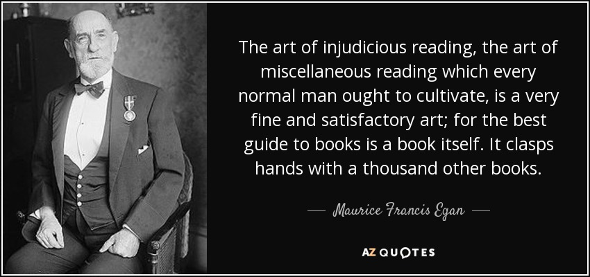 The art of injudicious reading, the art of miscellaneous reading which every normal man ought to cultivate, is a very fine and satisfactory art; for the best guide to books is a book itself. It clasps hands with a thousand other books. - Maurice Francis Egan