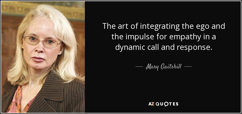The art of integrating the ego and the impulse for empathy in a dynamic call and response. - Mary Gaitskill