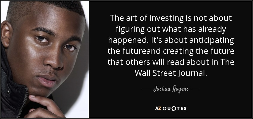 The art of investing is not about figuring out what has already happened. It’s about anticipating the futureand creating the future that others will read about in The Wall Street Journal. - Joshua Rogers